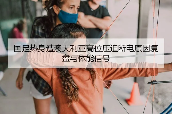 国足热身遭澳大利亚高位压迫断电原因复盘与体能信号
